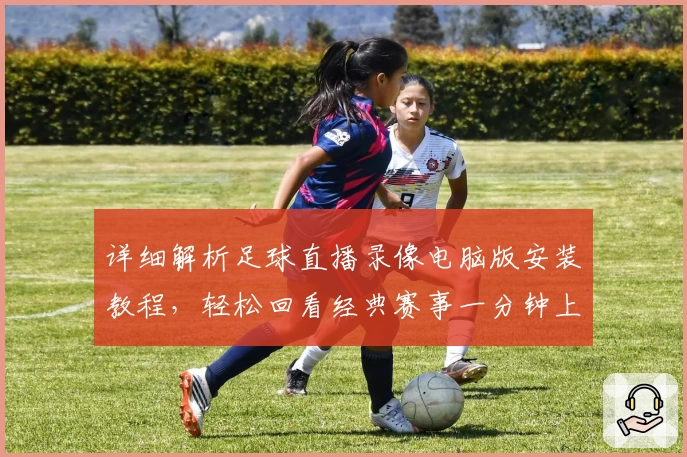 详细解析足球直播录像电脑版安装教程，轻松回看经典赛事一分钟上手