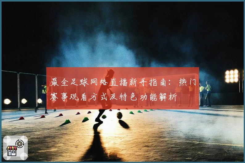 最全足球网络直播新手指南：热门赛事观看方式及特色功能解析