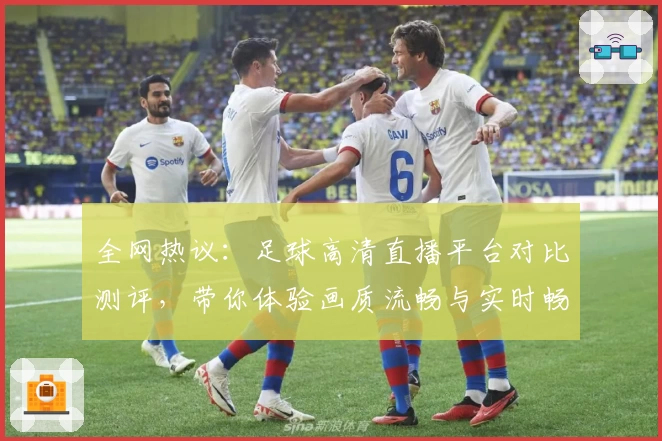全网热议：足球高清直播平台对比测评，带你体验画质流畅与实时畅快的观赛盛宴