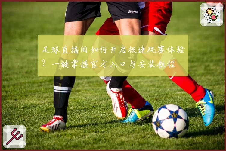 足球直播间如何开启极速观赛体验？一键掌握官方入口与安装教程
