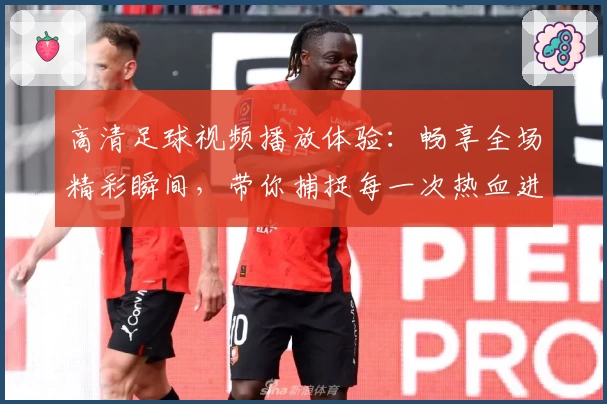 高清足球视频播放体验:畅享全场精彩瞬间,带你捕捉每一次热血进球