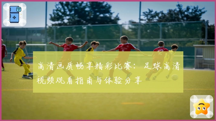 高清画质畅享精彩比赛：足球高清视频观看指南与体验分享