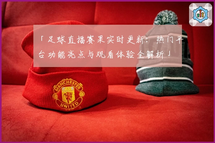 「足球直播赛果实时更新：热门平台功能亮点与观看体验全解析」