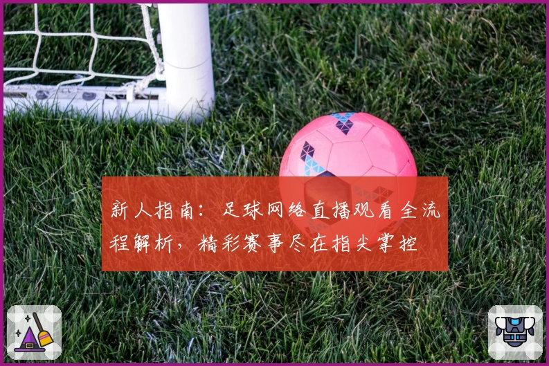 新人指南：足球网络直播观看全流程解析，精彩赛事尽在指尖掌控